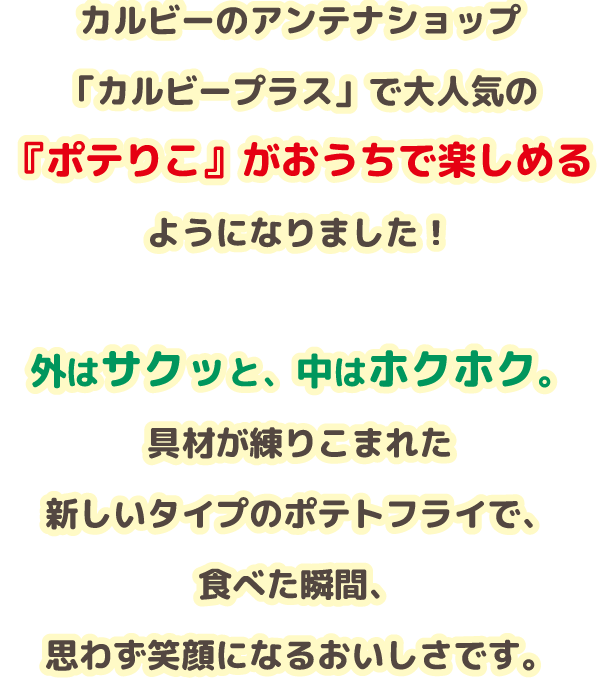 カルビーのアンテナショップ「カルビープラス」で大人気の『ポテりこ』がおうちで楽しめるようになりました！外はサクッと、中はホクホク。具材が練りこまれた新しいタイプのポテトフライで、食べた瞬間、思わず笑顔になるおいしさです。