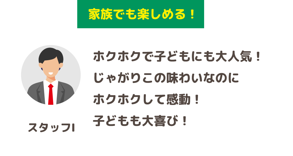 「家族でも楽しめる！」ホクホクで子どもにも大人気！じゃがりこの味わいなのにホクホクして感動！子どもも大喜び！(スタッフI)