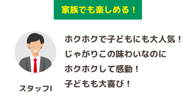 「家族でも楽しめる！」ホクホクで子どもにも大人気！じゃがりこの味わいなのにホクホクして感動！子どもも大喜び！(スタッフI)
