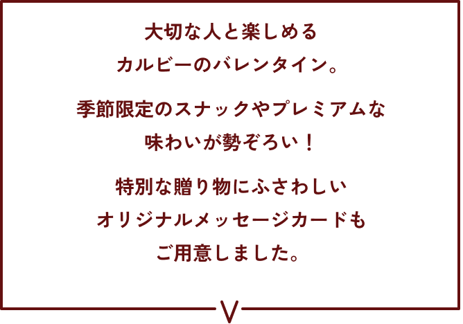 大切な人と楽しめるカルビーのバレンタイン。季節限定のスナックやプレミアムな味わいが勢ぞろい！特別な贈り物にふさわしいオリジナルメッセージカードもご用意しました。