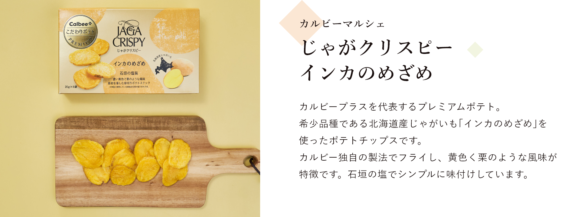 カルビーマルシェ じゃがクリスピー インカのめざめ カルビープラスを代表するプレミアムポテト。 希少品種である北海道産じゃがいも｢インカのめざめ｣を使ったポテトチップスです。 カルビー独自の製法でフライし、黄色く栗のような風味が特徴です。石垣の塩でシンプルに味付けしています。