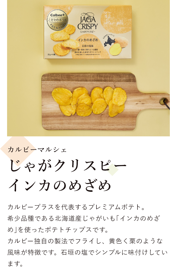 カルビーマルシェ じゃがクリスピー インカのめざめ カルビープラスを代表するプレミアムポテト。 希少品種である北海道産じゃがいも｢インカのめざめ｣を使ったポテトチップスです。 カルビー独自の製法でフライし、黄色く栗のような風味が特徴です。石垣の塩でシンプルに味付けしています。