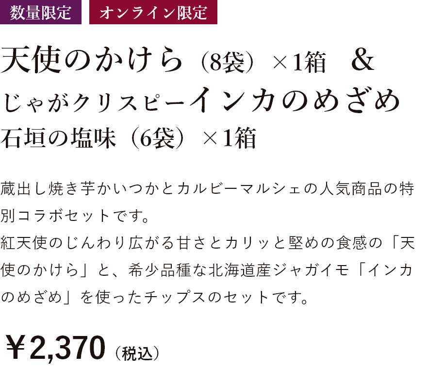 数量限定 天使のかけら（8袋）1箱&じゃがクリスピーインカのめざめ 石垣の塩味（6袋）×1箱 蔵出し焼き芋かいつかとカルビーマルシェの人気商品の特別コラボセットです。 紅天使のじんわり広がる甘さとカリッと堅めの食感の「天使のかけら」と、希少品種な北海道産ジャガイモ「インカのめざめ」を使ったチップスのセットです。￥2,370（税込）特別送料￥500