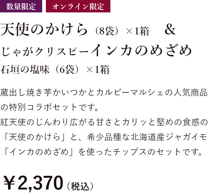 数量限定 天使のかけら（8袋）1箱&じゃがクリスピーインカのめざめ 石垣の塩味（6袋）×1箱 蔵出し焼き芋かいつかとカルビーマルシェの人気商品の特別コラボセットです。 紅天使のじんわり広がる甘さとカリッと堅めの食感の「天使のかけら」と、希少品種な北海道産ジャガイモ「インカのめざめ」を使ったチップスのセットです。￥2,370（税込）特別送料￥500