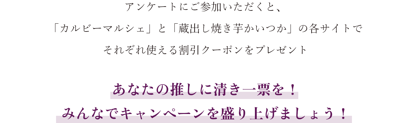 アンケートにご参加いただくと、「蔵出し焼き芋かいつか」と「カルビーマルシェ」の各サイトでそれぞれ使える割引クーポンをプレゼント あなたの推しに清き一票を！みんなでキャンペーンを盛り上げましょう！