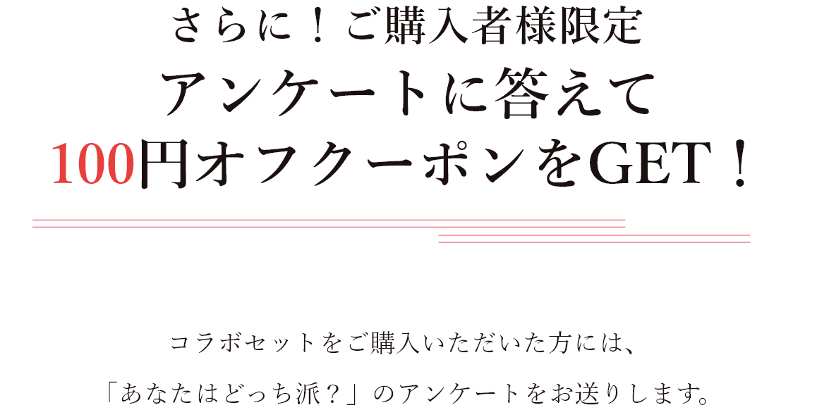 さらに！ご購入者様限定 アンケートに答えて100円オフクーポンをGET！コラボセットをご購入いただいた方には、「あなたはどっち派？」のアンケートをお送りします。