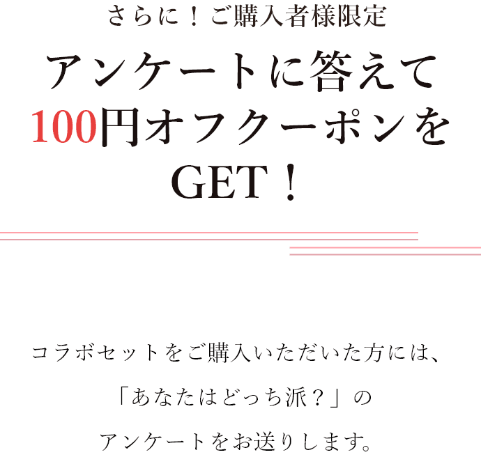 さらに！ご購入者様限定 アンケートに答えて100円オフクーポンをGET！コラボセットをご購入いただいた方には、「あなたはどっち派？」のアンケートをお送りします。