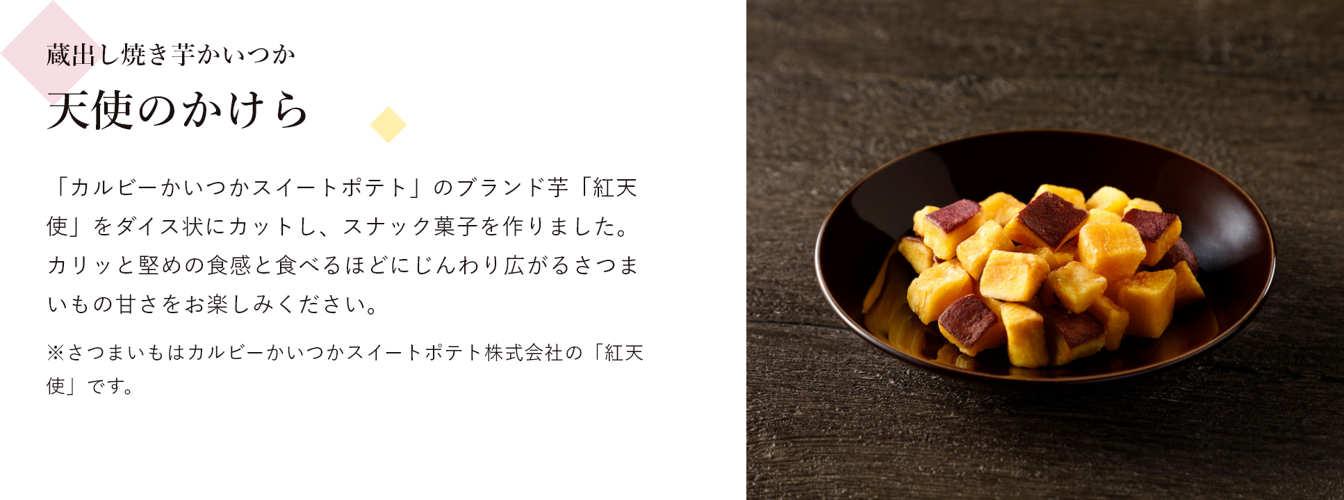蔵出し焼き芋かいつか 天使のかけら 「カルビーかいつかスイートポテト」のブランド芋「紅天使」をダイス状にカットし、スナック菓子を作りました。 カリッと堅めの食感と食べるほどにじんわり広がるさつまいもの甘さをお楽しみください。※さつまいもはカルビーかいつかスイートポテト株式会社の「紅天使」です。