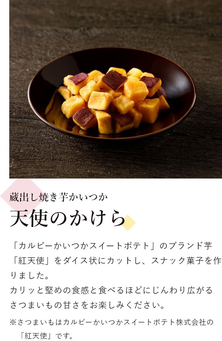 蔵出し焼き芋かいつか 天使のかけら 「カルビーかいつかスイートポテト」のブランド芋「紅天使」をダイス状にカットし、スナック菓子を作りました。 カリッと堅めの食感と食べるほどにじんわり広がるさつまいもの甘さをお楽しみください。※さつまいもはカルビーかいつかスイートポテト株式会社の「紅天使」です。