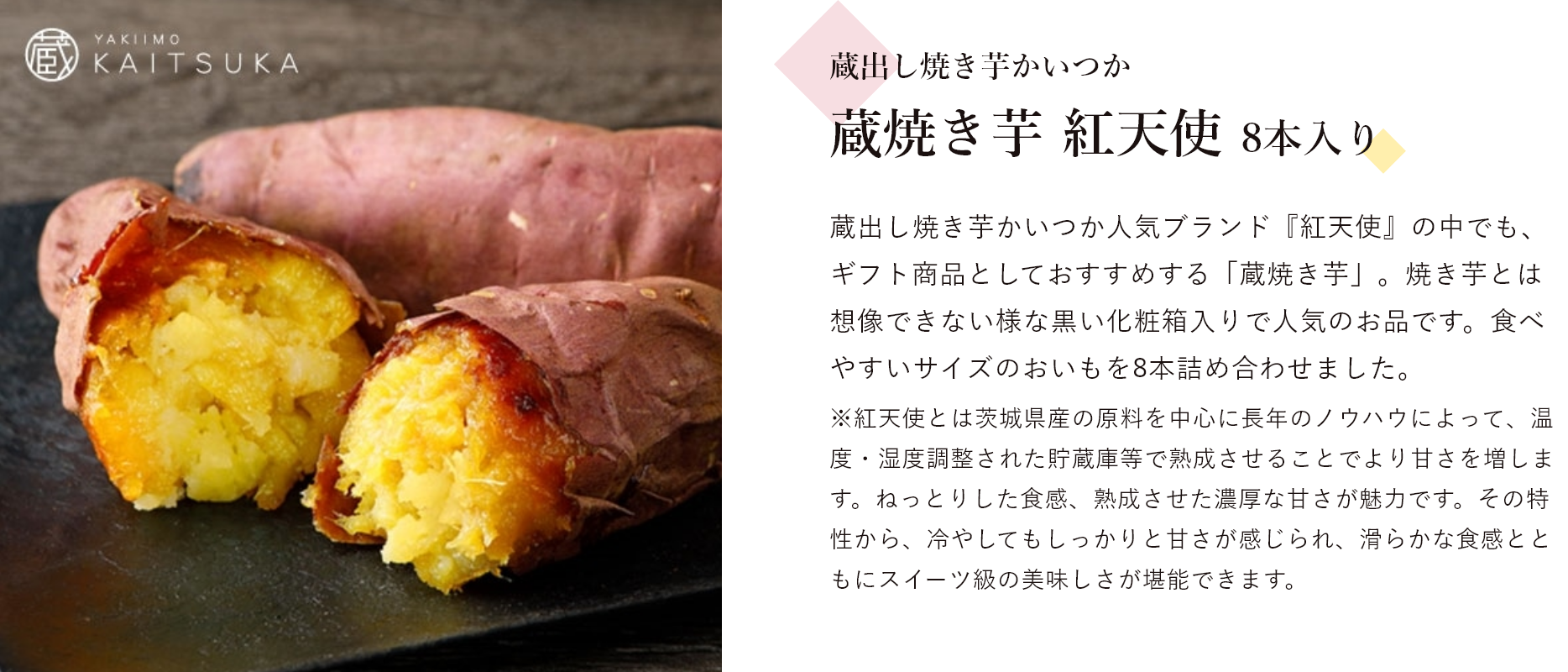 蔵出し焼き芋かいつか 蔵焼き芋 紅天使 8本入り 蔵出し焼き芋かいつか人気ブランド『紅天使』の中でも、ギフト商品としておすすめする「蔵焼き芋」。焼き芋とは想像できない様な黒い化粧箱入りで人気のお品です。食べやすいサイズのおいもを8本詰め合わせました。※紅天使とは茨城県産の原料を中心に長年のノウハウによって、温度・湿度調整された貯蔵庫等で熟成させることでより甘さを増します。ねっとりした食感、熟成させた濃厚な甘さが魅力です。その特性から、冷やしてもしっかりと甘さが感じられ、滑らかな食感とともにスイーツ級の美味しさが堪能できます。