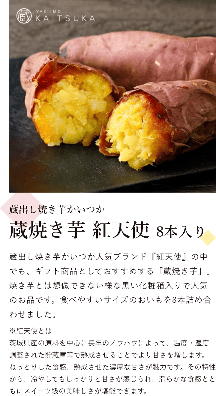 蔵出し焼き芋かいつか 蔵焼き芋 紅天使 8本入り 蔵出し焼き芋かいつか人気ブランド『紅天使』の中でも、ギフト商品としておすすめする「蔵焼き芋」。焼き芋とは想像できない様な黒い化粧箱入りで人気のお品です。食べやすいサイズのおいもを8本詰め合わせました。※紅天使とは茨城県産の原料を中心に長年のノウハウによって、温度・湿度調整された貯蔵庫等で熟成させることでより甘さを増します。ねっとりした食感、熟成させた濃厚な甘さが魅力です。その特性から、冷やしてもしっかりと甘さが感じられ、滑らかな食感とともにスイーツ級の美味しさが堪能できます。
