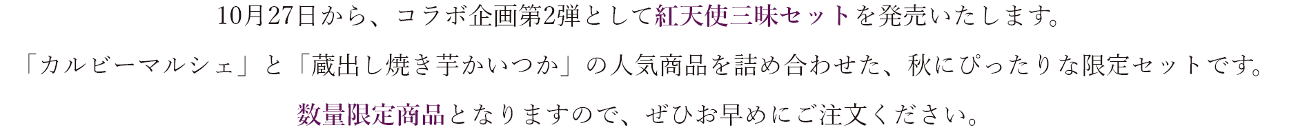 10月27日から、コラボ企画第2弾として紅天使三昧セットを発売いたします。 「蔵出し焼き芋かいつか」と「カルビーマルシェ」の人気商品を詰め合わせた、秋にぴったりな限定セットです。 数量限定商品となりますので、ぜひお早めにご注文ください。