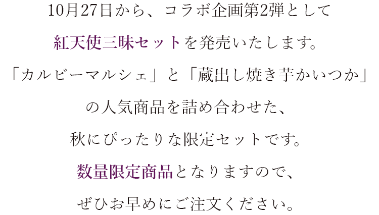 10月27日から、コラボ企画第2弾として紅天使三昧セットを発売いたします。 「蔵出し焼き芋かいつか」と「カルビーマルシェ」の人気商品を詰め合わせた、秋にぴったりな限定セットです。 数量限定商品となりますので、ぜひお早めにご注文ください。