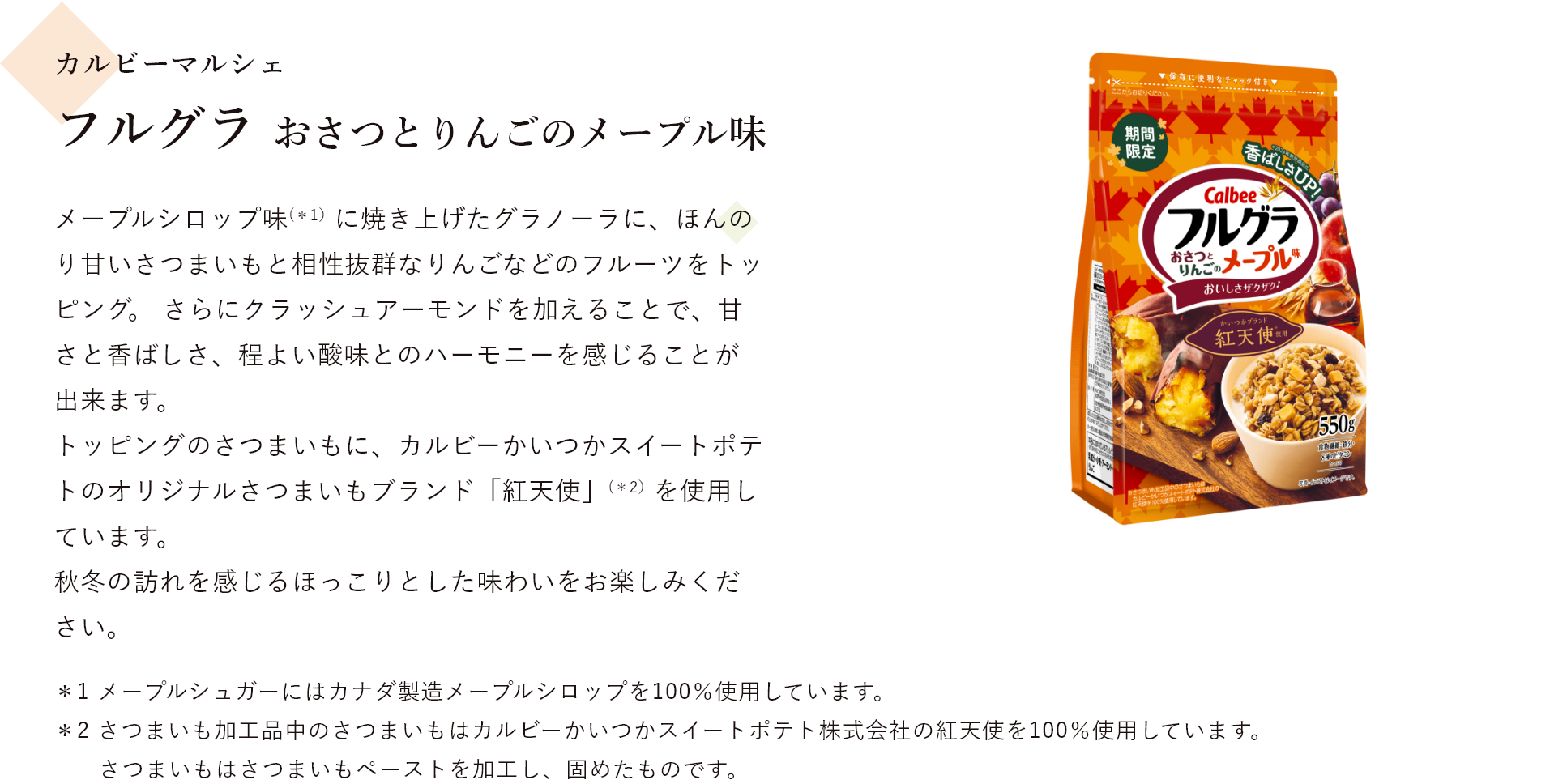 カルビーマルシェ フルグラ おさつとりんごのメープル味 メープルシロップ味(＊1)に焼き上げたグラノーラに、ほんのり甘いさつまいもと相性抜群なりんごなどのフルーツをトッピング。 さらにクラッシュアーモンドを加えることで、甘さと香ばしさ、程よい酸味とのハーモニーを感じることが出来ます。 トッピングのさつまいもに、カルビーかいつかスイートポテトのオリジナルさつまいもブランド「紅天使」(＊2）を使用しています。 秋冬の訪れを感じるほっこりとした味わいをお楽しみください ＊1 メープルシュガーにはカナダ製造メープルシロップを100％使用しています。＊2 さつまいも加工品中のさつまいもはカルビーかいつかスイートポテト株式会社の紅天使を100％使用しています。 さつまいもはさつまいもペーストを加工し、固めたものです。