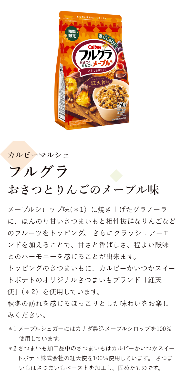 カルビーマルシェ フルグラ おさつとりんごのメープル味 メープルシロップ味(＊1)に焼き上げたグラノーラに、ほんのり甘いさつまいもと相性抜群なりんごなどのフルーツをトッピング。 さらにクラッシュアーモンドを加えることで、甘さと香ばしさ、程よい酸味とのハーモニーを感じることが出来ます。 トッピングのさつまいもに、カルビーかいつかスイートポテトのオリジナルさつまいもブランド「紅天使」(＊2）を使用しています。 秋冬の訪れを感じるほっこりとした味わいをお楽しみください ＊1 メープルシュガーにはカナダ製造メープルシロップを100％使用しています。＊2 さつまいも加工品中のさつまいもはカルビーかいつかスイートポテト株式会社の紅天使を100％使用しています。 さつまいもはさつまいもペーストを加工し、固めたものです。