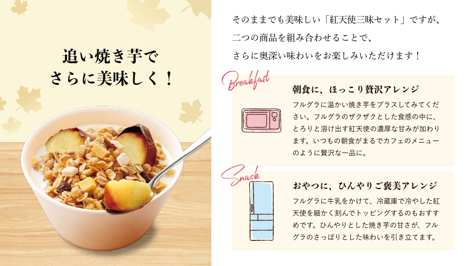 追い焼き芋で さらに美味しく！ そのままでも美味しい「紅天使三昧セット」ですが、二つの商品を組み合わせることで、 さらに奥深い味わいをお楽しみいただけます！ 朝食に、ほっこり贅沢アレンジ フルグラに温かい焼き芋をプラスしてみてください。フルグラのザクザクとした食感の中に、とろりと溶け出す紅天使の濃厚な甘みが加わります。いつもの朝食がまるでカフェのメニューのように贅沢な一品に。 おやつに、ひんやりご褒美アレンジ フルグラに牛乳をかけて、冷蔵庫で冷やした紅天使を細かく刻んでトッピングするのもおすすめです。ひんやりとした焼き芋の甘さが、フルグラのさっぱりとした味わいを引き立てます。