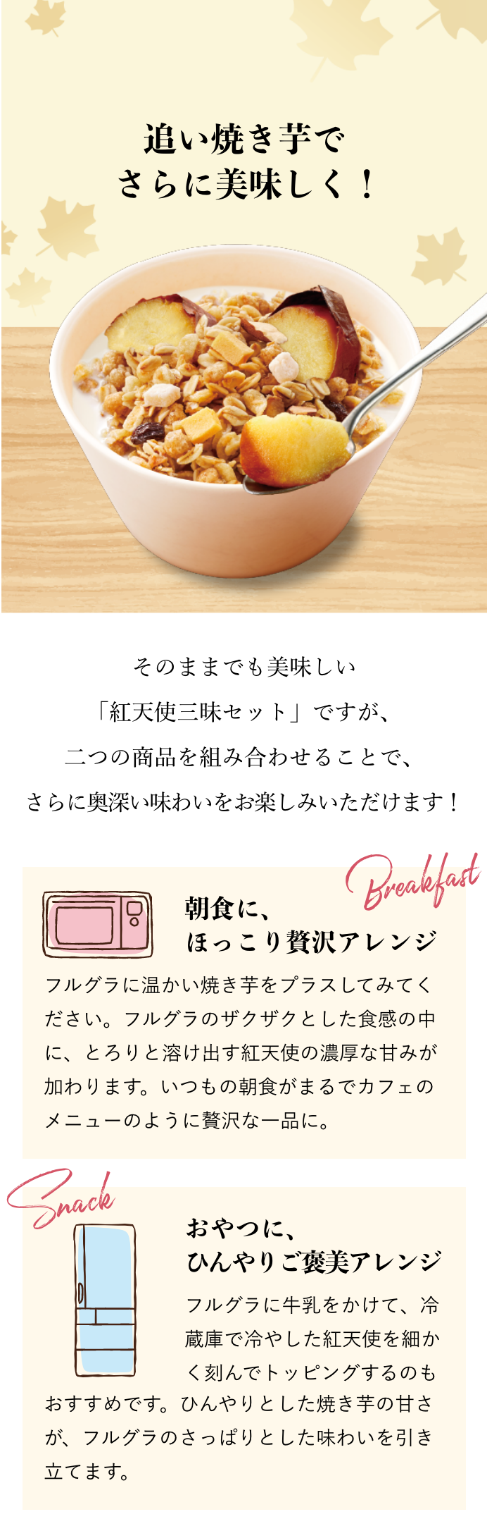 追い焼き芋で さらに美味しく！ そのままでも美味しい「紅天使三昧セット」ですが、二つの商品を組み合わせることで、 さらに奥深い味わいをお楽しみいただけます！ 朝食に、ほっこり贅沢アレンジ フルグラに温かい焼き芋をプラスしてみてください。フルグラのザクザクとした食感の中に、とろりと溶け出す紅天使の濃厚な甘みが加わります。いつもの朝食がまるでカフェのメニューのように贅沢な一品に。 おやつに、ひんやりご褒美アレンジ フルグラに牛乳をかけて、冷蔵庫で冷やした紅天使を細かく刻んでトッピングするのもおすすめです。ひんやりとした焼き芋の甘さが、フルグラのさっぱりとした味わいを引き立てます。