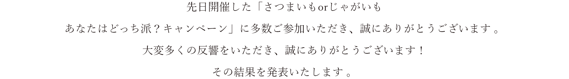 先日開催した「さつまいもorじゃがいも あなたはどっち派？キャンペーン」に多数ご参加いただき、誠にありがとうございます 。 大変多くの反響をいただき、誠にありがとうございます！ その結果を発表いたします。