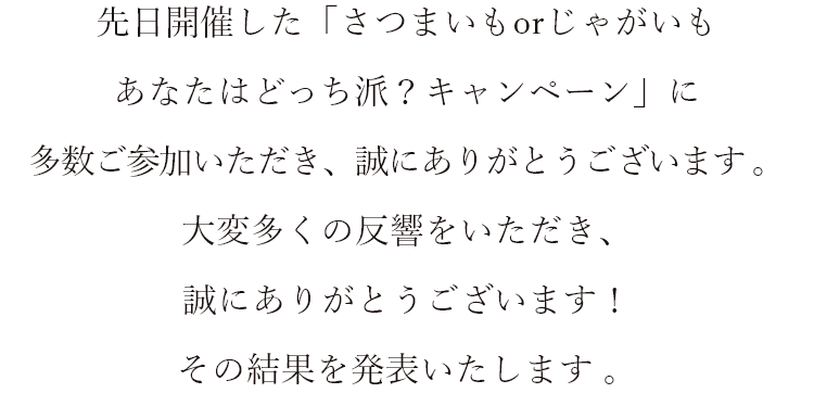 先日開催した「さつまいもorじゃがいも あなたはどっち派？キャンペーン」に多数ご参加いただき、誠にありがとうございます 。 大変多くの反響をいただき、誠にありがとうございます！ その結果を発表いたします。