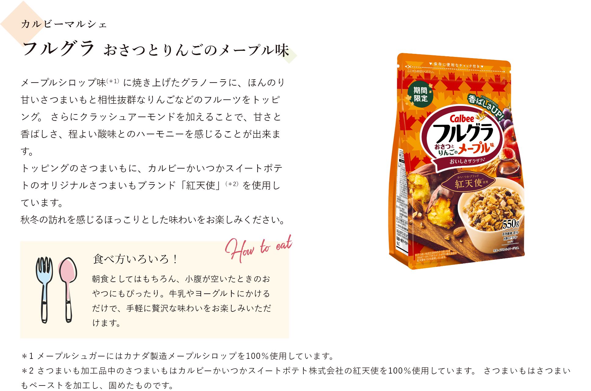 カルビーマルシェ フルグラ おさつとりんごのメープル味 メープルシロップ味（*1）に焼き上げたグラノーラに、ほんのり甘いさつまいもと相性抜群なりんごなどのフルーツをトッピング。 さらにクラッシュアーモンドを加えることで、甘さと香ばしさ、程よい酸味とのハーモニーを感じることが出来ます。トッピングのさつまいもに、カルビーかいつかスイートポテトのオリジナルさつまいもブランド「紅天使」（*2）を使用しています。秋冬の訪れを感じるほっこりとした味わいをお楽しみください。 食べ方いろいろ!朝食としてはもちろん、小腹が空いたときのおやつにもぴったり。牛乳やヨーグルトにかけるだけで、手軽に贅沢な味わいをお楽しみいただけます。＊1 メープルシュガーにはカナダ製造メープルシロップを100％使用しています。＊2 さつまいも加工品中のさつまいもはカルビーかいつかスイートポテト株式会社の紅天使を100％使用しています。 さつまいもはさつまいもペーストを加工し、固めたものです。