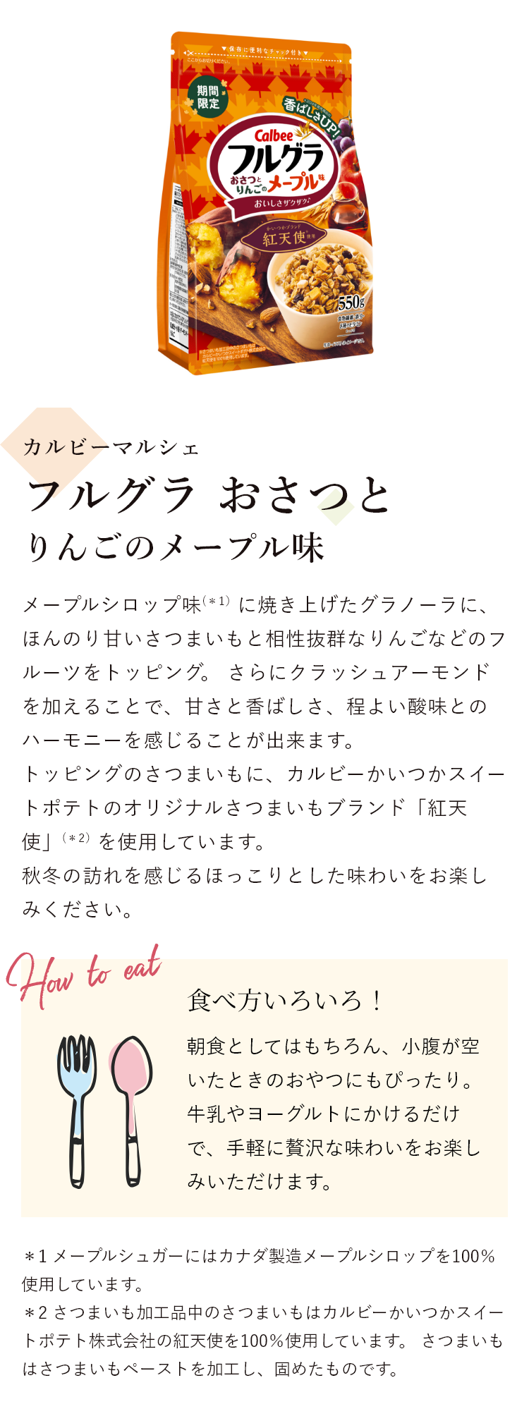 カルビーマルシェ フルグラ おさつとりんごのメープル味 メープルシロップ味（*1）に焼き上げたグラノーラに、ほんのり甘いさつまいもと相性抜群なりんごなどのフルーツをトッピング。 さらにクラッシュアーモンドを加えることで、甘さと香ばしさ、程よい酸味とのハーモニーを感じることが出来ます。トッピングのさつまいもに、カルビーかいつかスイートポテトのオリジナルさつまいもブランド「紅天使」（*2）を使用しています。秋冬の訪れを感じるほっこりとした味わいをお楽しみください。 食べ方いろいろ!朝食としてはもちろん、小腹が空いたときのおやつにもぴったり。牛乳やヨーグルトにかけるだけで、手軽に贅沢な味わいをお楽しみいただけます。＊1 メープルシュガーにはカナダ製造メープルシロップを100％使用しています。＊2 さつまいも加工品中のさつまいもはカルビーかいつかスイートポテト株式会社の紅天使を100％使用しています。 さつまいもはさつまいもペーストを加工し、固めたものです。