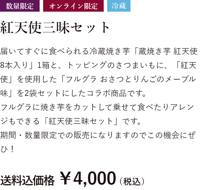 数量限定 オンライン限定 冷蔵 届いてすぐに食べられる冷蔵焼き芋「蔵焼き芋 紅天使8本入り」1箱と、トッピングのさつまいもに、「紅天使」を使用した「フルグラ おさつとりんごのメープル味」を2袋セットにしたコラボ商品です。フルグラに焼き芋をカットして乗せて食べたりアレンジもできる「紅天使三昧セット」です。期間・数量限定での販売になりますのでこの機会にぜひ! 送料込価格 ￥4,000（税込）